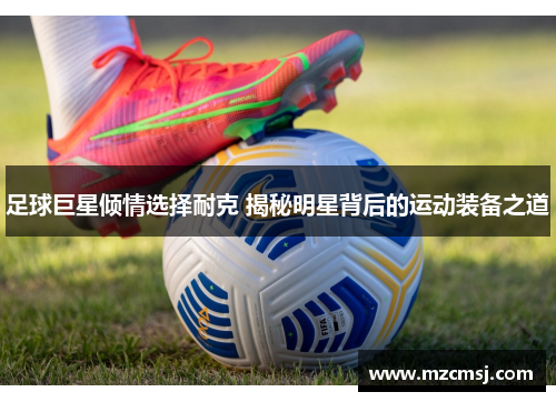 足球巨星倾情选择耐克 揭秘明星背后的运动装备之道