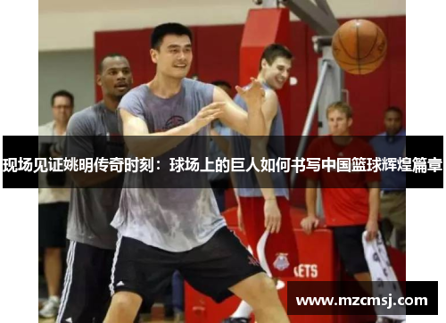 现场见证姚明传奇时刻：球场上的巨人如何书写中国篮球辉煌篇章