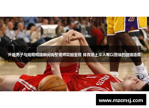 外籍男子与姚明相撞瞬间完整视频震撼呈现 体育场上令人难以置信的碰撞场面