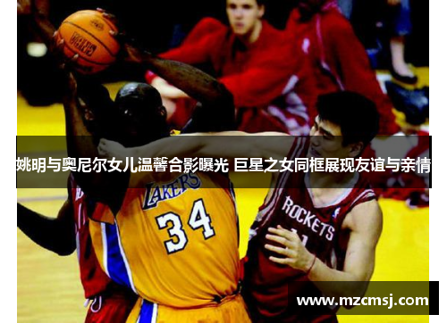 姚明与奥尼尔女儿温馨合影曝光 巨星之女同框展现友谊与亲情