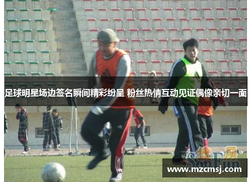 足球明星场边签名瞬间精彩纷呈 粉丝热情互动见证偶像亲切一面