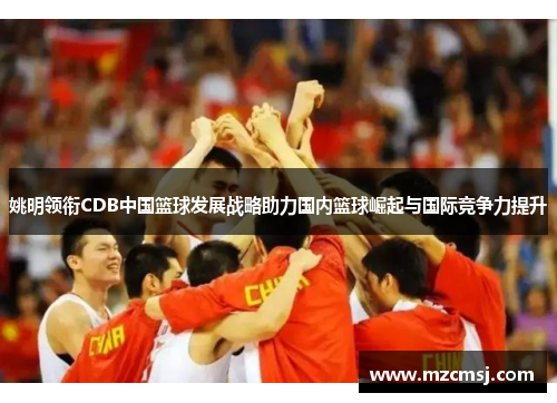 姚明领衔CDB中国篮球发展战略助力国内篮球崛起与国际竞争力提升