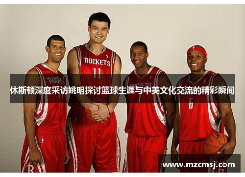 休斯顿深度采访姚明探讨篮球生涯与中美文化交流的精彩瞬间