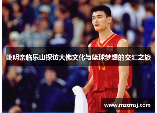 姚明亲临乐山探访大佛文化与篮球梦想的交汇之旅