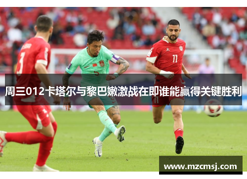 周三012卡塔尔与黎巴嫩激战在即谁能赢得关键胜利